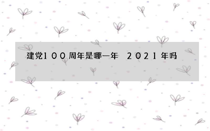 建党100周年是哪一年 2021年吗